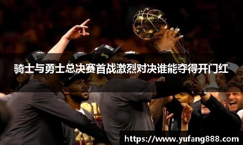 骑士与勇士总决赛首战激烈对决谁能夺得开门红
